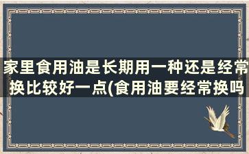 家里食用油是长期用一种还是经常换比较好一点(食用油要经常换吗)