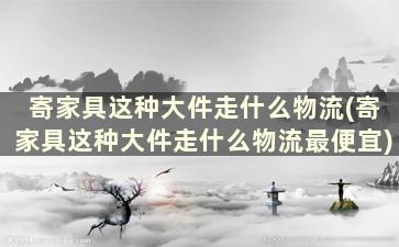 寄家具这种大件走什么物流(寄家具这种大件走什么物流最便宜)