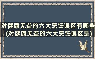 对健康无益的六大烹饪误区有哪些(对健康无益的六大烹饪误区是)