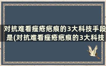 对抗难看痤疮疤痕的3大科技手段是(对抗难看痤疮疤痕的3大科技手段有哪些)