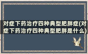 对症下药治疗四种典型肥胖症(对症下药治疗四种典型肥胖是什么)