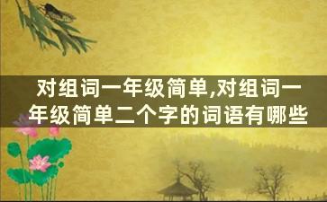 对组词一年级简单,对组词一年级简单二个字的词语有哪些