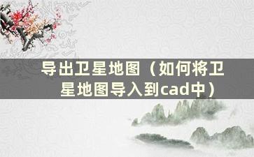 导出卫星地图（如何将卫星地图导入到cad中）