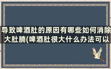 导致啤酒肚的原因有哪些如何消除大肚腩(啤酒肚很大什么办法可以减掉)