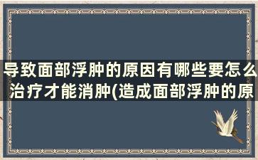 导致面部浮肿的原因有哪些要怎么治疗才能消肿(造成面部浮肿的原因)