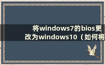 将windows7的bios更改为windows10（如何将bios从win7更改为win10）