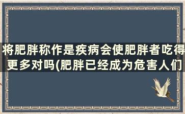 将肥胖称作是疾病会使肥胖者吃得更多对吗(肥胖已经成为危害人们健康的严重问题)