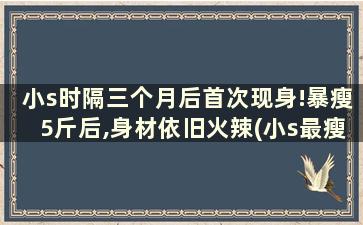 小s时隔三个月后首次现身!暴瘦5斤后,身材依旧火辣(小s最瘦多少斤)