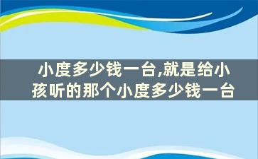 小度多少钱一台,就是给小孩听的那个小度多少钱一台