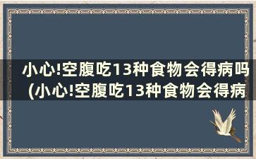 小心!空腹吃13种食物会得病吗(小心!空腹吃13种食物会得病嘛)