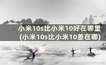 小米10s比小米10好在哪里(小米10s比小米10差在哪)