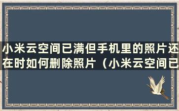 小米云空间已满但手机里的照片还在时如何删除照片（小米云空间已满但空间仍然不足时如何删除照片）