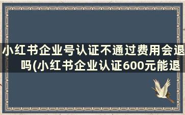 小红书企业号认证不通过费用会退吗(小红书企业认证600元能退吗)