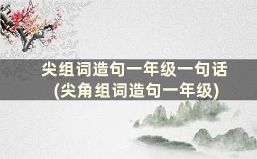 尖组词造句一年级一句话(尖角组词造句一年级)