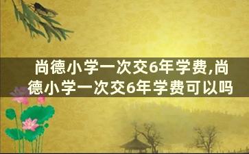 尚德小学一次交6年学费,尚德小学一次交6年学费可以吗