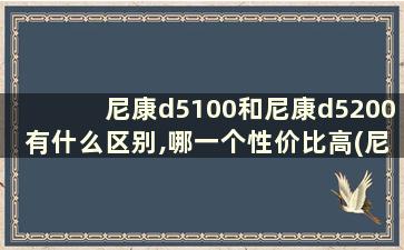 尼康d5100和尼康d5200有什么区别,哪一个性价比高(尼康d5100和尼康d5200哪个好)