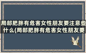 局部肥胖有危害女性朋友要注意些什么(局部肥胖有危害女性朋友要注意哪些问题)