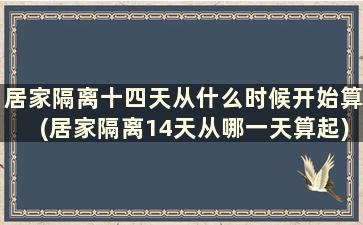 居家隔离十四天从什么时候开始算(居家隔离14天从哪一天算起)