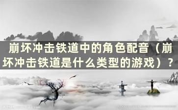 崩坏冲击铁道中的角色配音（崩坏冲击铁道是什么类型的游戏）？