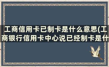 工商信用卡已制卡是什么意思(工商银行信用卡中心说已经制卡是什么情况)