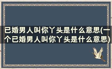 已婚男人叫你丫头是什么意思(一个已婚男人叫你丫头是什么意思)