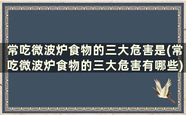 常吃微波炉食物的三大危害是(常吃微波炉食物的三大危害有哪些)
