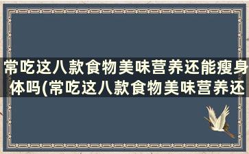 常吃这八款食物美味营养还能瘦身体吗(常吃这八款食物美味营养还能瘦身减肥吗)