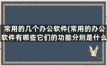 常用的几个办公软件(常用的办公软件有哪些它们的功能分别是什么)