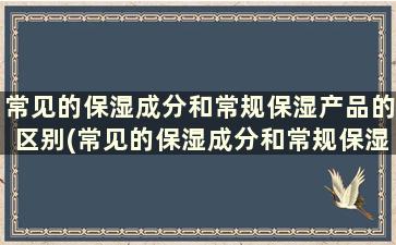 常见的保湿成分和常规保湿产品的区别(常见的保湿成分和常规保湿产品有)