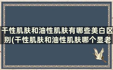 干性肌肤和油性肌肤有哪些美白区别(干性肌肤和油性肌肤哪个显老)