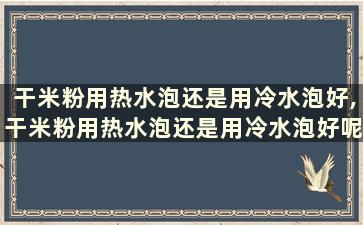 干米粉用热水泡还是用冷水泡好,干米粉用热水泡还是用冷水泡好呢