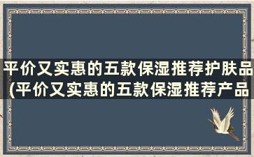 平价又实惠的五款保湿推荐护肤品(平价又实惠的五款保湿推荐产品)