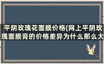 平阴玫瑰花面膜价格(网上平阴玫瑰面膜膏的价格差异为什么那么大)