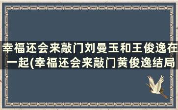 幸福还会来敲门刘曼玉和王俊逸在一起(幸福还会来敲门黄俊逸结局)