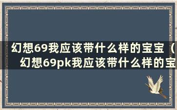 幻想69我应该带什么样的宝宝（幻想69pk我应该带什么样的宝宝）