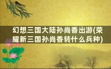 幻想三国大陆孙尚香出游(荣耀新三国孙尚香转什么兵种)