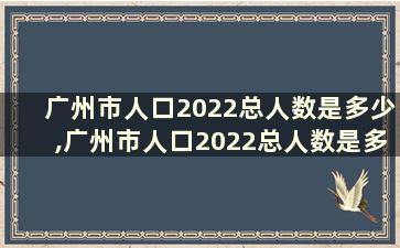 广州市人口2022总人数是多少,广州市人口2022总人数是多少万