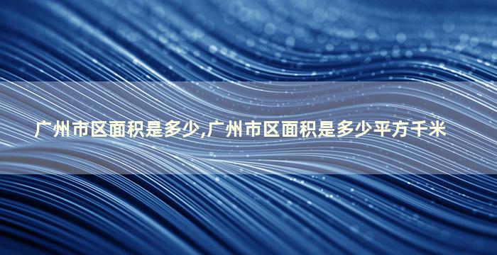 广州市区面积是多少,广州市区面积是多少平方千米