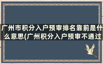 广州市积分入户预审排名靠前是什么意思(广州积分入户预审不通过还能申请吗)