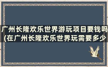 广州长隆欢乐世界游玩项目要钱吗(在广州长隆欢乐世界玩需要多少钱)