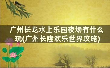 广州长龙水上乐园夜场有什么玩(广州长隆欢乐世界攻略)