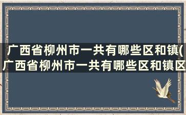 广西省柳州市一共有哪些区和镇(广西省柳州市一共有哪些区和镇区)