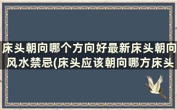 床头朝向哪个方向好最新床头朝向风水禁忌(床头应该朝向哪方床头朝向的风水)