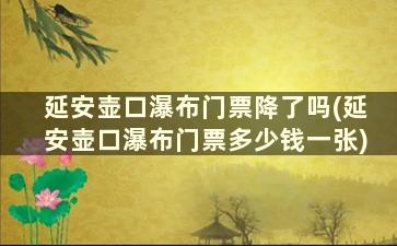 延安壶口瀑布门票降了吗(延安壶口瀑布门票多少钱一张)