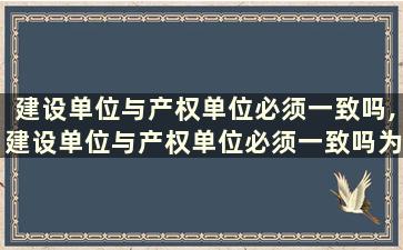 建设单位与产权单位必须一致吗,建设单位与产权单位必须一致吗为什么