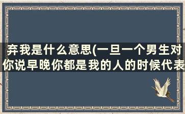 弃我是什么意思(一旦一个男生对你说早晚你都是我的人的时候代表了什么)