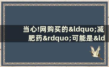 当心!网购买的“减肥药”可能是“毒药”!(网购减肥药可靠不)