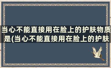 当心不能直接用在脸上的护肤物质是(当心不能直接用在脸上的护肤物质有哪些)