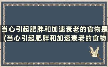 当心引起肥胖和加速衰老的食物是(当心引起肥胖和加速衰老的食物是什么)