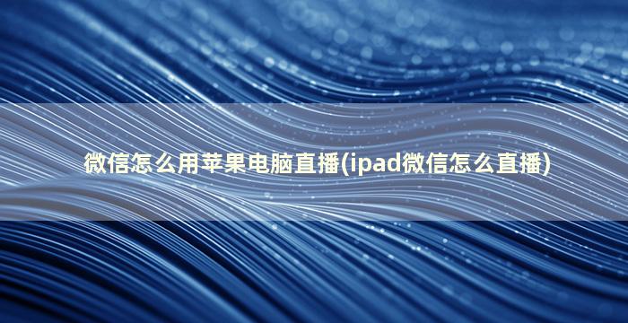 微信怎么用苹果电脑直播(ipad微信怎么直播)